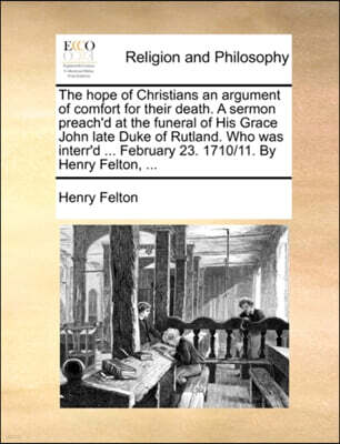 Gale Ecco, Print Editions The Hope of Christians an Argument of Comfort for Their Death. a Sermon Preach'd at the Funeral of His Grace John Late Duke of Rutland. Who Was Interr'd ... February 23. 1710/11. by Henry Felton, ...
