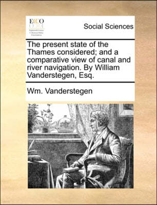 The Present State of the Thames Considered; And a Comparative View of Canal and River Navigation. by William Vanderstegen, Esq.