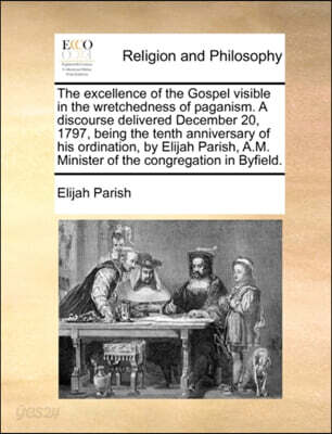 The Excellence of the Gospel Visible in the Wretchedness of Paganism. a Discourse Delivered December 20, 1797, Being the Tenth Anniversary of His Ordination, by Elijah Parish, A.M. Minister of the Con