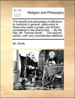 The Benefit and Advantage of Afflictions to Mankind in General, Particularly to Those Who Make a Proper Use of Them, ... Considered in Two Discourses, ... by the Rev. Mr. Thomas Smith, ... the Second