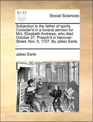 Subjection to the father of spirits. Consider'd in a funeral sermon for Mrs. Elizabeth Andrews, who died October 27. Preach'd in Hanover-Street, Nov. 5, 1727. By Jabez Earle, ...