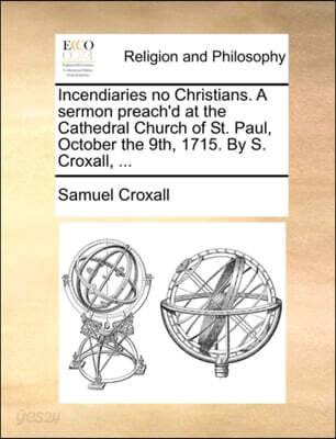 Incendiaries no Christians. A sermon preach'd at the Cathedral Church of St. Paul, October the 9th, 1715. By S. Croxall, ...