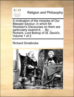 A Vindication of the Miracles of Our Blessed Saviour; In Which Mr. Woolston's Discourses on Them Are Particularly Examin'd, ... by ... Richard, Lord Bishop of St. David's. Volume 1 of 2