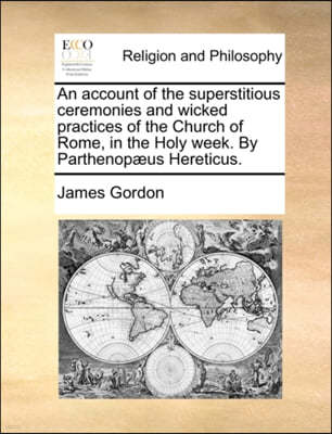 An Account of the Superstitious Ceremonies and Wicked Practices of the Church of Rome, in the Holy Week. by Parthenopaeus Hereticus.