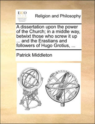 A Dissertation Upon the Power of the Church; In a Middle Way, Betwixt Those Who Screw It Up ... and the Erastians and Followers of Hugo Grotius, ...