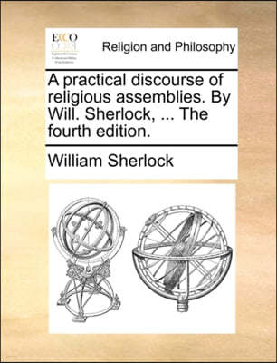 A Practical Discourse of Religious Assemblies. by Will. Sherlock, ... the Fourth Edition.