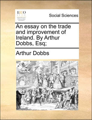 An Essay on the Trade and Improvement of Ireland. by Arthur Dobbs, Esq;