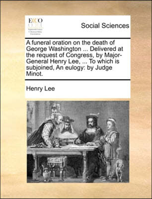 A Funeral Oration on the Death of George Washington ... Delivered at the Request of Congress, by Major-General Henry Lee, ... to Which Is Subjoined, an Eulogy