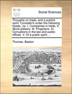 Thoughts on Trade, and a Publick Spirit. Consider'd Under the Following Heads, Viz. I. Companies in Trade. II. Stock-Jobbers. III. Projectors. IV. Corruptions in the Law and Public Offices. V. of a Pu