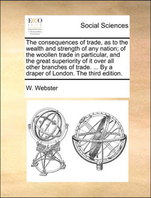 The Consequences of Trade, as to the Wealth and Strength of Any Nation; Of the Woollen Trade in Particular, and the Great Superiority of It Over All Other Branches of Trade. ... by a Draper of London.