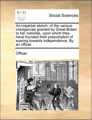 An Impartial Sketch, of the Various Indulgences Granted by Great-Britain to Her Colonies, Upon Which They Have Founded Their Presumption of Soaring Towards Independence. by an Officer.