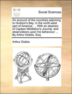 An  Account of the Countries Adjoining to Hudson's Bay. in the North-West Part of America: ... with an Abstract of Captain Middleton's Journal, and Ob