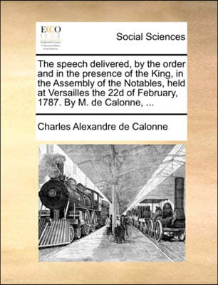 The Speech Delivered, by the Order and in the Presence of the King, in the Assembly of the Notables, Held at Versailles the 22d of February, 1787. by M. de Calonne, ...