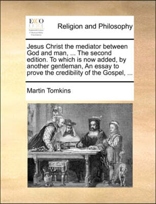 Jesus Christ the Mediator Between God and Man, ... the Second Edition. to Which Is Now Added, by Another Gentleman, an Essay to Prove the Credibility of the Gospel, ...