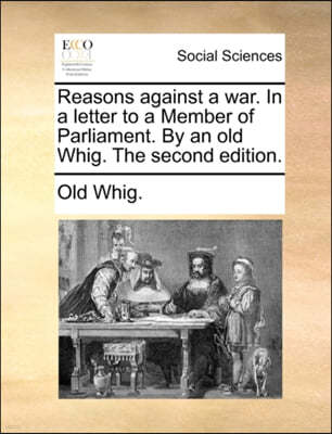 Reasons Against a War. in a Letter to a Member of Parliament. by an Old Whig. the Second Edition.