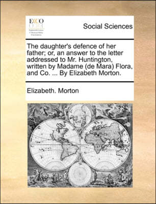 The Daughter's Defence of Her Father; Or, an Answer to the Letter Addressed to Mr. Huntington, Written by Madame (de Mara) Flora, and Co. ... by Elizabeth Morton.