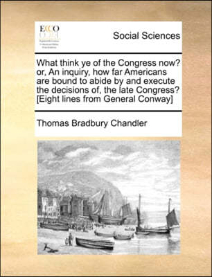 What Think Ye of the Congress Now? Or, an Inquiry, How Far Americans Are Bound to Abide by and Execute the Decisions Of, the Late Congress? [Eight Lines from General Conway]