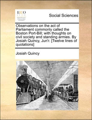 Observations on the Act of Parliament Commonly Called the Boston Port-Bill; With Thoughts on Civil Society and Standing Armies. by Josiah Quincy, Jun'r. [twelve Lines of Quotations]