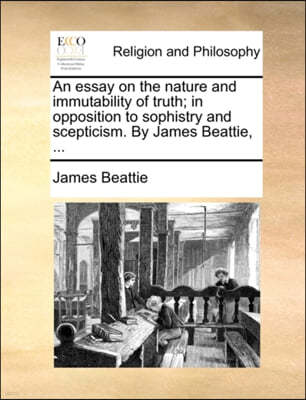 An Essay on the Nature and Immutability of Truth; In Opposition to Sophistry and Scepticism. by James Beattie, ...