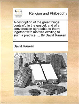 A Description of the Great Things Contain'd in the Gospel, and of a Conversation Agreeable to Them; Together with Motives Exciting to Such a Practice; ... by David Ranken ...