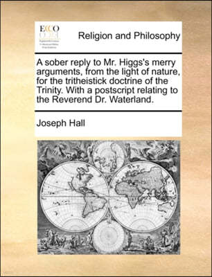 A Sober Reply to Mr. Higgs's Merry Arguments, from the Light of Nature, for the Tritheistick Doctrine of the Trinity. with a PostScript Relating to the Reverend Dr. Waterland.