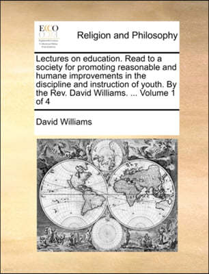 Lectures on Education. Read to a Society for Promoting Reasonable and Humane Improvements in the Discipline and Instruction of Youth. by the REV. David Williams. ... Volume 1 of 4