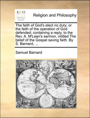 The Faith of God's Elect No Duty; Or the Faith of the Operation of God Defended; Containing a Reply, to the REV. A. M'Lean's Sermon, Intitled the Beli