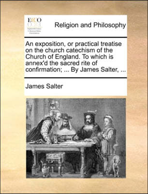 An Exposition, or Practical Treatise on the Church Catechism of the Church of England. to Which Is Annex'd the Sacred Rite of Confirmation; ... by James Salter, ...