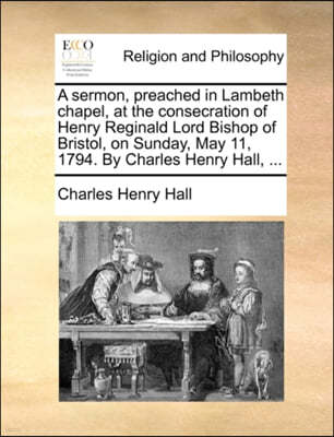 A Sermon, Preached in Lambeth Chapel, at the Consecration of Henry Reginald Lord Bishop of Bristol, on Sunday, May 11, 1794. by Charles Henry Hall, ...