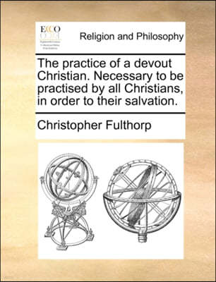 The Practice of a Devout Christian. Necessary to Be Practised by All Christians, in Order to Their Salvation.