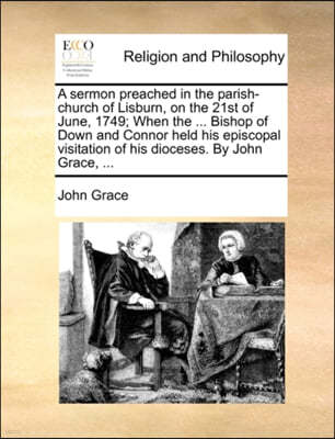 A Sermon Preached in the Parish-Church of Lisburn, on the 21st of June, 1749; When the ... Bishop of Down and Connor Held His Episcopal Visitation of His Dioceses. by John Grace, ...