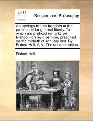 An Apology for the Freedom of the Press, and for General Liberty. to Which Are Prefixed Remarks on Bishop Horsley's Sermon, Preached on the Thirtieth of January Last. by Robert Hall, A.M. the Second E