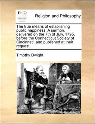 The True Means of Establishing Public Happiness. a Sermon, Delivered on the 7th of July, 1795, Before the Connecticut Society of Cincinnati, and Publi