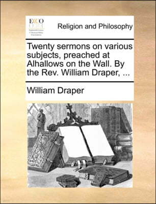 Twenty Sermons on Various Subjects, Preached at Alhallows on the Wall. by the REV. William Draper, ...