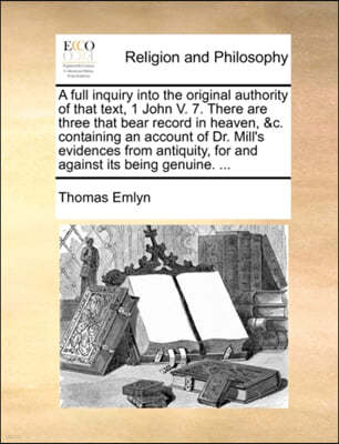 A Full Inquiry Into the Original Authority of That Text, 1 John V. 7. There Are Three That Bear Record in Heaven, &C. Containing an Account of Dr. Mill's Evidences from Antiquity, for and Against Its 