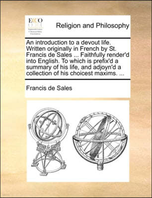 An Introduction to a Devout Life. Written Originally in French by St. Francis de Sales ... Faithfully Render'd Into English. to Which Is Prefix'd a Summary of His Life, and Adjoyn'd a Collection of Hi