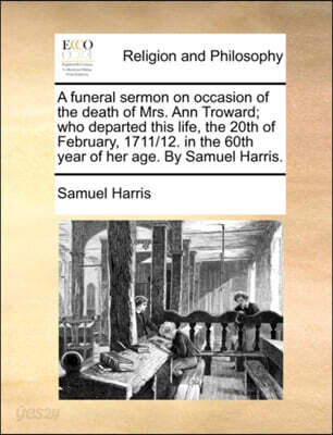 A Funeral Sermon on Occasion of the Death of Mrs. Ann Troward; Who Departed This Life, the 20th of February, 1711/12. in the 60th Year of Her Age. by Samuel Harris.