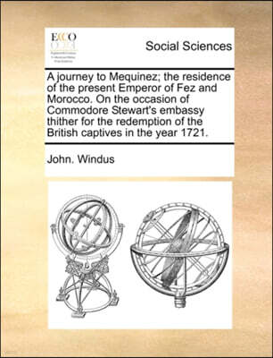 A Journey to Mequinez; The Residence of the Present Emperor of Fez and Morocco. on the Occasion of Commodore Stewart's Embassy Thither for the Redemption of the British Captives in the Year 1721.