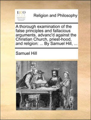 A Thorough Examination of the False Principles and Fallacious Arguments, Advanc'd Against the Christian Church, Priest-Hood, and Religion