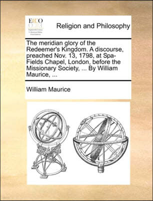 The Meridian Glory of the Redeemer's Kingdom. a Discourse, Preached Nov. 13, 1798, at Spa-Fields Chapel, London, Before the Missionary Society, ... by William Maurice, ...