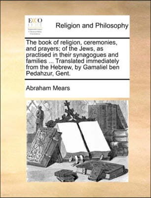 The Book of Religion, Ceremonies, and Prayers; Of the Jews, as Practised in Their Synagogues and Families ... Translated Immediately from the Hebrew,