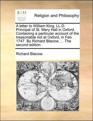 A Letter to William King, LL.D. Principal of St. Mary Hall in Oxford. Containing a Particular Account of the Treasonable Riot at Oxford, in Feb. 1747. by Richard Blacow, ... the Second Edition.