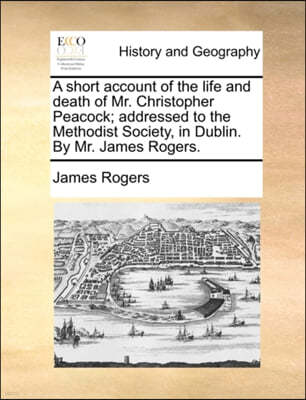 A Short Account of the Life and Death of Mr. Christopher Peacock; Addressed to the Methodist Society, in Dublin. by Mr. James Rogers.