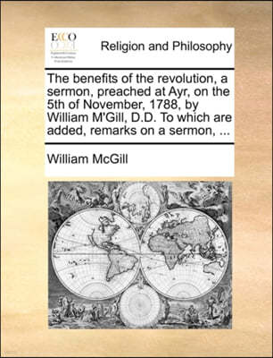 The Benefits of the Revolution, a Sermon, Preached at Ayr, on the 5th of November, 1788, by William m'Gill, D.D. to Which Are Added, Remarks on a Sermon, ...