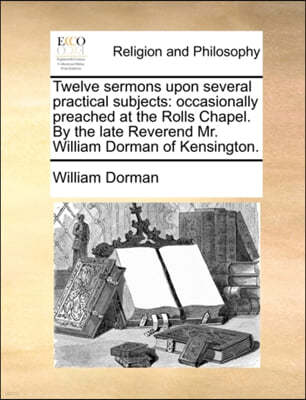 Twelve Sermons Upon Several Practical Subjects: Occasionally Preached at the Rolls Chapel. by the Late Reverend Mr. William Dorman of Kensington.