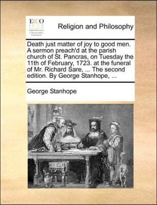 Death Just Matter of Joy to Good Men. a Sermon Preach'd at the Parish Church of St. Pancras, on Tuesday the 11th of February, 1723. at the Funeral of Mr. Richard Sare, ... the Second Edition. by Georg