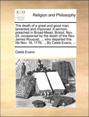 The Death of a Great and Good Man Lamented and Improved. a Sermon, Preached in Broad-Mead, Bristol, Nov. 24, Occasioned by the Death of the REV. James Rouquet, ... Who Departed This Life Nov. 16, 1776