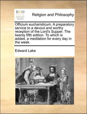 Officium Eucharisticum. a Preparatory Service to a Devout and Worthy Reception of the Lord's Supper. the Twenty Fifth Edition. to Which Is Added, a Meditation for Every Day in the Week.