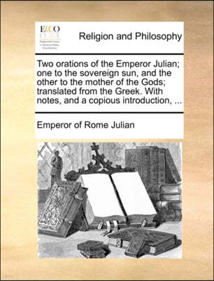 Two Orations of the Emperor Julian; One to the Sovereign Sun, and the Other to the Mother of the Gods; Translated from the Greek. with Notes, and a Copious Introduction, ...