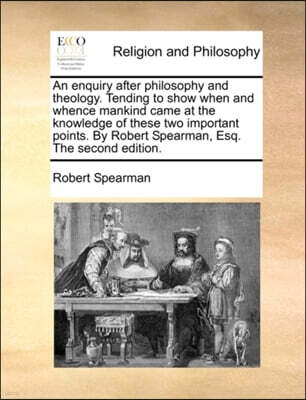 Gale Ecco, Print Editions An Enquiry After Philosophy and Theology. Tending to Show When and Whence Mankind Came at the Knowledge of These Two Important Points. by Robert Spearman, Esq. the Second Edition.